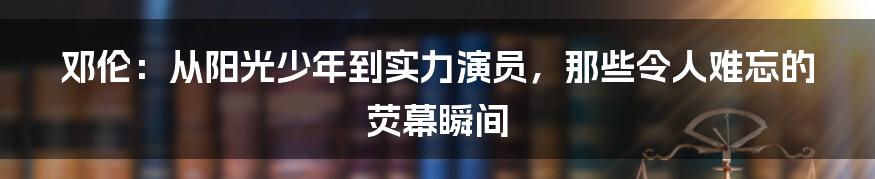 邓伦:从阳光少年到实力演员,那些令人难忘的荧幕瞬间
