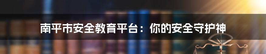南平市安全教育平台:你的安全守护神