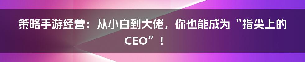 策略手游经营:从小白到大佬,你也能成为“指尖上的CEO”!