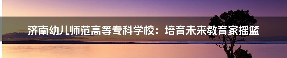 济南幼儿师范高等专科学校:培育未来教育家摇篮
