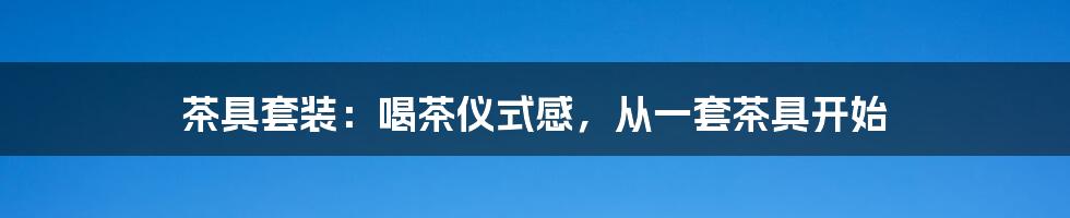 茶具套装:喝茶仪式感,从一套茶具开始