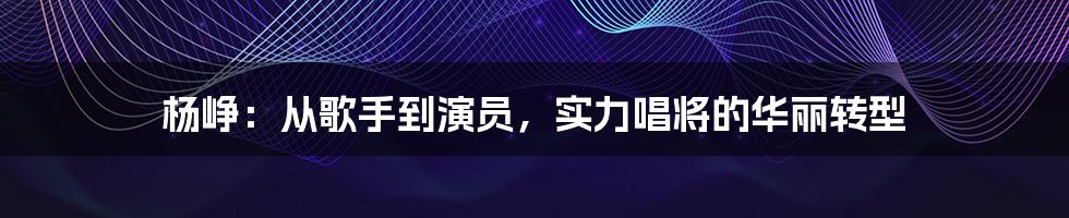 杨峥:从歌手到演员,实力唱将的华丽转型