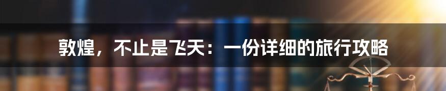 敦煌,不止是飞天:一份详细的旅行攻略