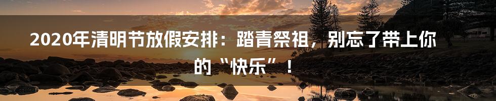2020年清明节放假安排:踏青祭祖,别忘了带上你的“快乐”!
