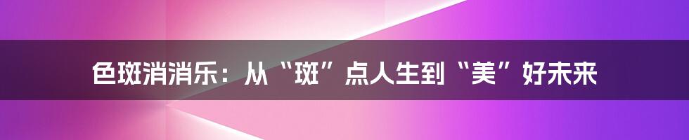 色斑消消乐：从“斑”点人生到“美”好未来