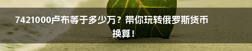 7421000卢布等于多少万?带你玩转俄罗斯货币换算!