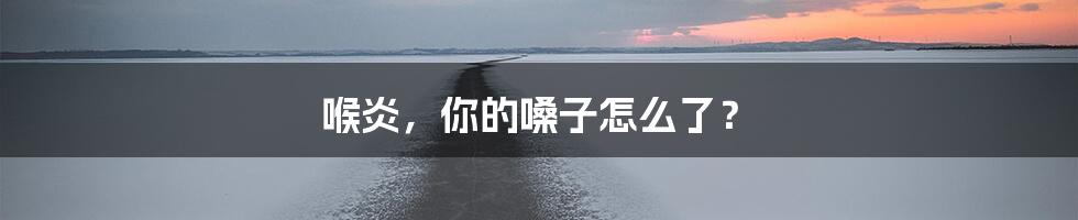 喉炎,你的嗓子怎么了?