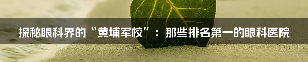 探秘眼科界的“黄埔军校”:那些排名第一的眼科医院