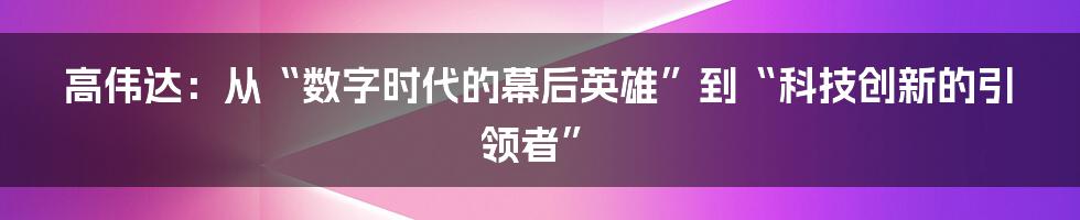 高伟达：从“数字时代的幕后英雄”到“科技创新的引领者”