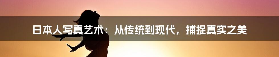 日本人写真艺术：从传统到现代，捕捉真实之美