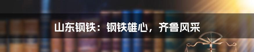 山东钢铁：钢铁雄心，齐鲁风采