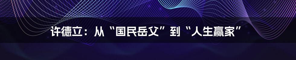 许德立:从“国民岳父”到“人生赢家”