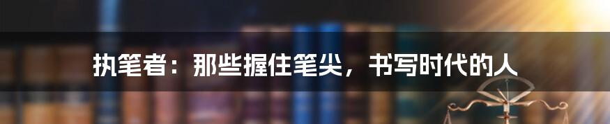 执笔者:那些握住笔尖,书写时代的人