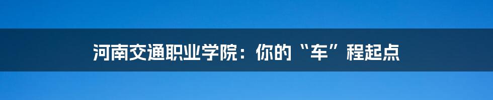 河南交通职业学院：你的“车”程起点