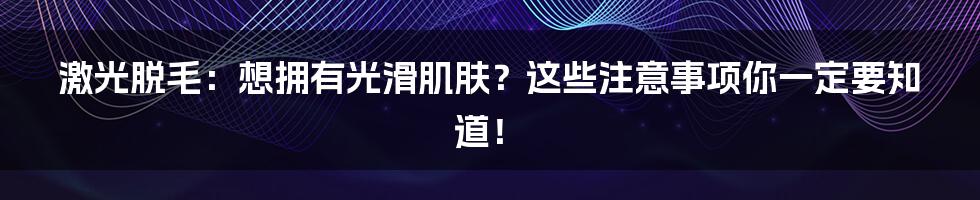 激光脱毛：想拥有光滑肌肤？这些注意事项你一定要知道！