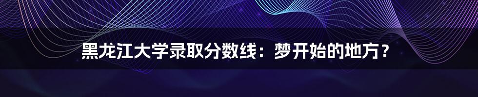 黑龙江大学录取分数线：梦开始的地方？