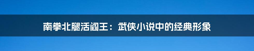 南拳北腿活阎王：武侠小说中的经典形象