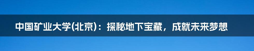 中国矿业大学(北京):探秘地下宝藏,成就未来梦想
