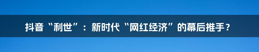 抖音“利世”:新时代“网红经济”的幕后推手?