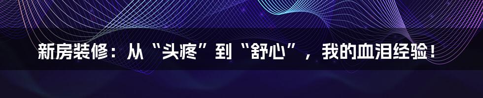 新房装修：从“头疼”到“舒心”，我的血泪经验！