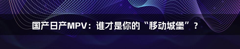 国产日产MPV:谁才是你的“移动城堡”?
