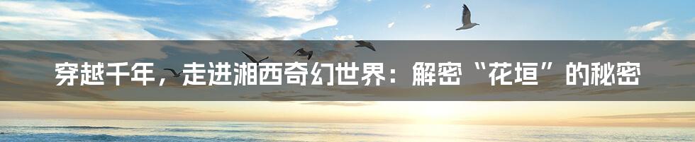 穿越千年,走进湘西奇幻世界:解密“花垣”的秘密