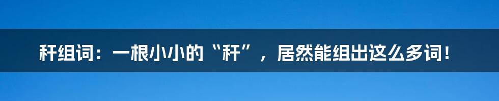 秆组词:一根小小的“秆”,居然能组出这么多词!