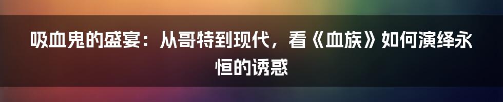 吸血鬼的盛宴：从哥特到现代，看《血族》如何演绎永恒的诱惑