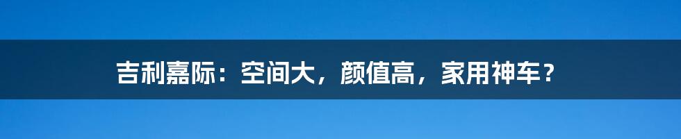 吉利嘉际:空间大,颜值高,家用神车?