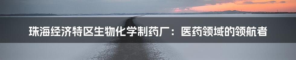珠海经济特区生物化学制药厂:医药领域的领航者