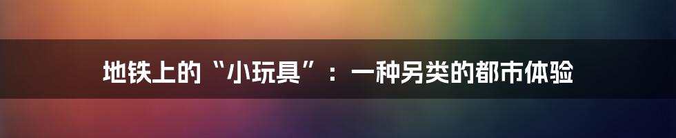 地铁上的“小玩具”：一种另类的都市体验
