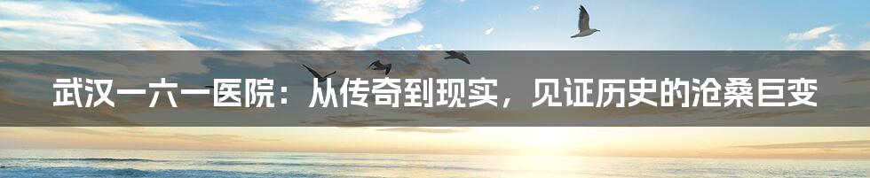 武汉一六一医院:从传奇到现实,见证历史的沧桑巨变