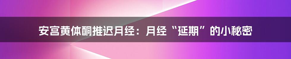安宫黄体酮推迟月经:月经“延期”的小秘密