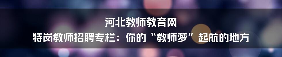 河北教师教育网 特岗教师招聘专栏：你的“教师梦”起航的地方