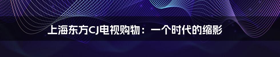 上海东方CJ电视购物：一个时代的缩影