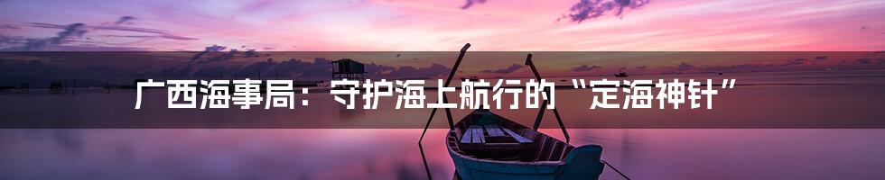 广西海事局：守护海上航行的“定海神针”