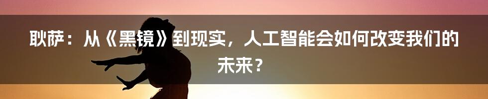 耿萨：从《黑镜》到现实，人工智能会如何改变我们的未来？