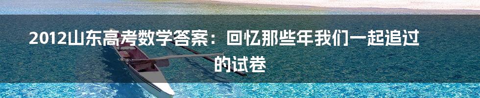 2012山东高考数学答案:回忆那些年我们一起追过的试卷