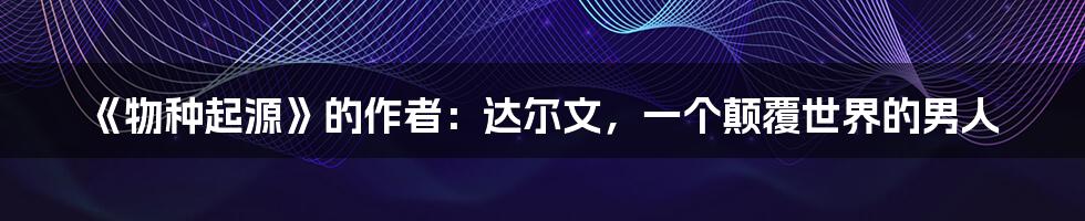 《物种起源》的作者:达尔文,一个颠覆世界的男人