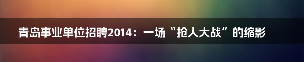 青岛事业单位招聘2014:一场“抢人大战”的缩影