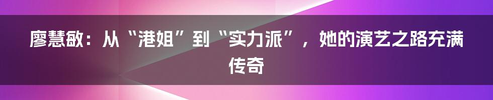廖慧敏:从“港姐”到“实力派”,她的演艺之路充满传奇