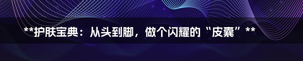 **护肤宝典:从头到脚,做个闪耀的“皮囊”**