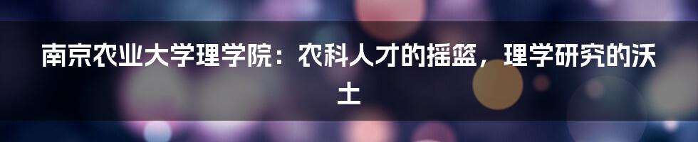 南京农业大学理学院:农科人才的摇篮,理学研究的沃土