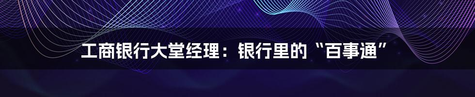 工商银行大堂经理：银行里的“百事通”