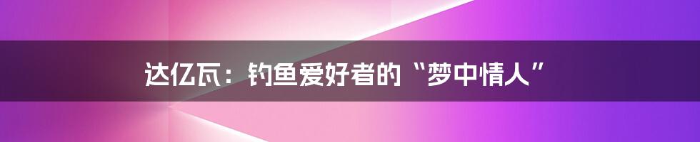 达亿瓦：钓鱼爱好者的“梦中情人”