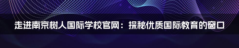 走进南京树人国际学校官网:探秘优质国际教育的窗口
