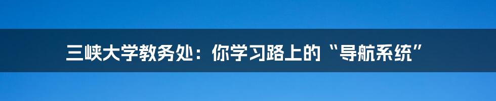 三峡大学教务处:你学习路上的“导航系统”