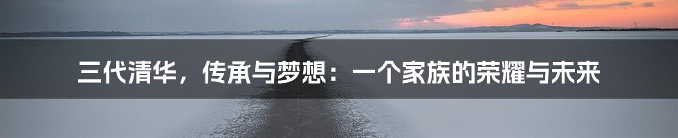 三代清华,传承与梦想:一个家族的荣耀与未来
