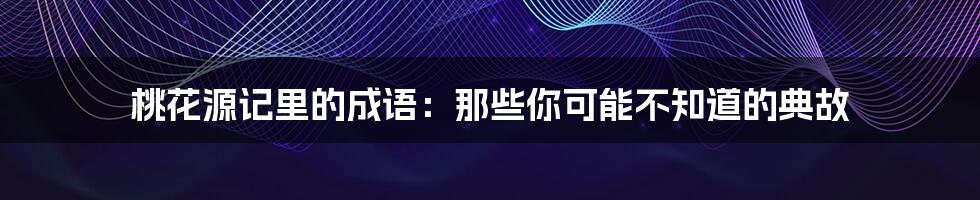 桃花源记里的成语:那些你可能不知道的典故