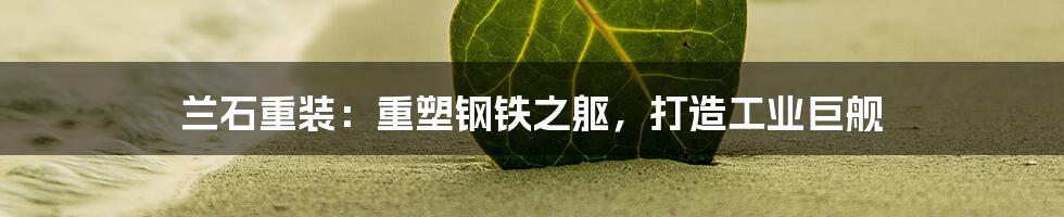 兰石重装:重塑钢铁之躯,打造工业巨舰